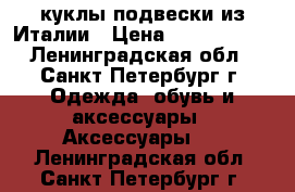 куклы-подвески из Италии › Цена ­ 1300-2300 - Ленинградская обл., Санкт-Петербург г. Одежда, обувь и аксессуары » Аксессуары   . Ленинградская обл.,Санкт-Петербург г.